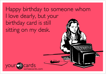 Happy birthday to someone whom I love dearly, but your
birthday card is still
sitting on my desk.

