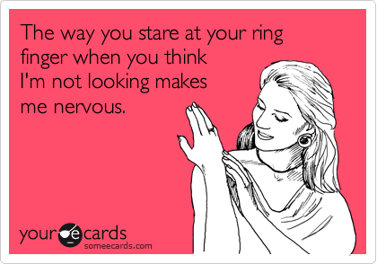 The way you stare at your ring finger when you think
I'm not looking makes
me nervous.