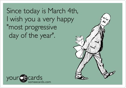 Since today is March 4th,
I wish you a very happy 
"most progressive
 day of the year".