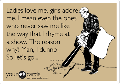 Ladies love me, girls adore
me. I mean even the ones
who never saw me like
the way that I rhyme at
a show. The reason
why? Man, I dunno.
So let's go... 