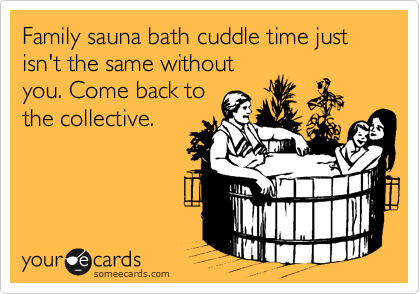 Family sauna bath cuddle time just isn't the same without
you. Come back to
the collective.