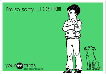 I'm so sorry ....LOSER!!!!