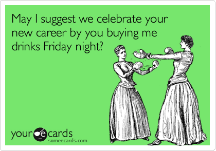May I suggest we celebrate your new career by you buying me
drinks Friday night?