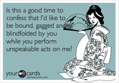 Is this a good time to
confess that I'd like to      
be bound, gagged and
blindfolded by you
while you perform
unspeakable acts on me?