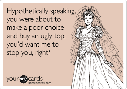 Hypothetically speaking,
you were about to
make a poor choice
and buy an ugly top; 
you'd want me to
stop you, right?