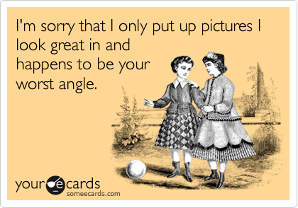 I'm sorry that I only put up pictures I look great in and
happens to be your
worst angle. 