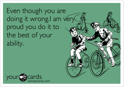 Even though you are
doing it wrong.I am very
proud you do it to
the best of your
ability.