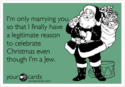 
I'm only marrying you
so that I finally have
a legitimate reason
to celebrate
Christmas even
though I'm a Jew.