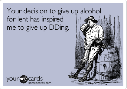 Your decision to give up alcohol
for lent has inspired
me to give up DDing.