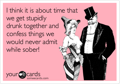 I think it is about time that
we get stupidly
drunk together and
confess things we
would never admit
while sober!