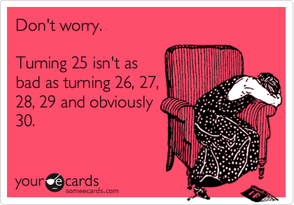 Don't worry. 

Turning 25 isn't as 
bad as turning 26, 27,
28, 29 and obviously
30.