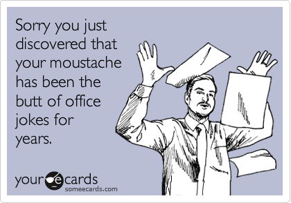 Sorry you just 
discovered that 
your moustache
has been the
butt of office
jokes for
years.