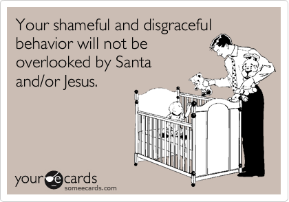 Your shameful and disgraceful
behavior will not be
overlooked by Santa
and/or Jesus.