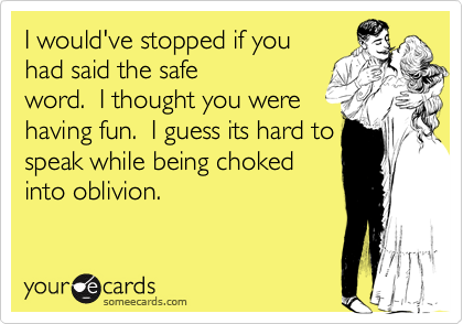 I would've stopped if youhad said the safeword.  I thought you werehaving fun.  I guess its hard tospeak while being chokedinto oblivion.