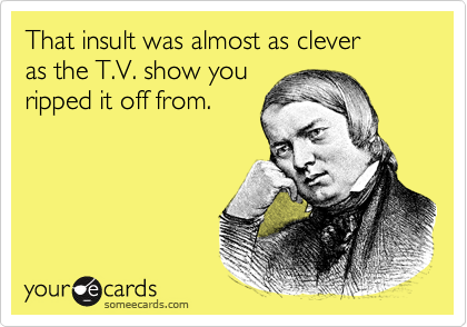 That insult was almost as clever 
as the T.V. show you
ripped it off from.