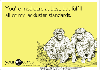 You're mediocre at best, but fulfill all of my lackluster standards.
