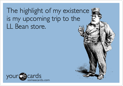 The highlight of my existence
is my upcoming trip to the
LL Bean store.