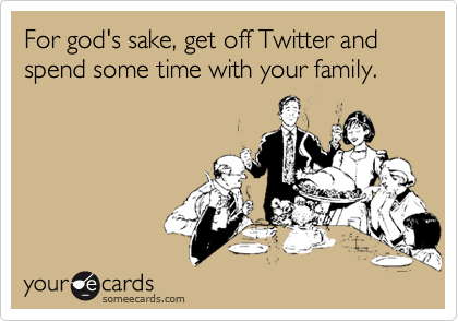 For god's sake, get off Twitter and spend some time with your family.