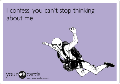 I confess, you can't stop thinking about me