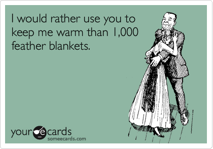 I would rather use you to
keep me warm than 1,000
feather blankets. 