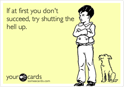 If at first you don't
succeed, try shutting the
hell up.
