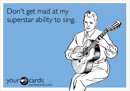 Don't get mad at my
superstar ability to sing.