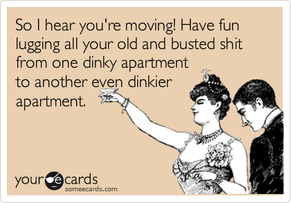 So I hear you're moving! Have fun lugging all your old and busted shit from one dinky apartment
to another even dinkier
apartment.
