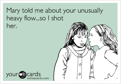 Mary told me about your unusually heavy flow...so I shot
her.