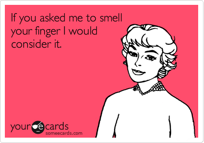 If you asked me to smell
your finger I would
consider it.