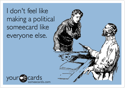 I don't feel like
making a political
someecard like
everyone else.
