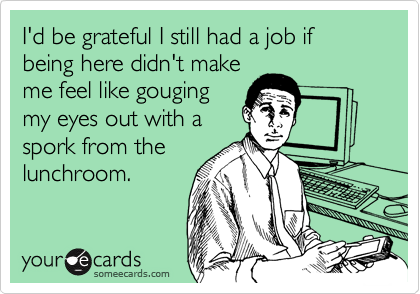 I'd be grateful I still had a job if being here didn't make
me feel like gouging
my eyes out with a
spork from the
lunchroom.