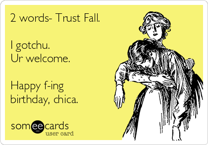 2 words- Trust Fall.

I gotchu.
Ur welcome.

Happy f-ing
birthday, chica.