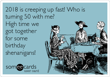 2018 is creeping up fast! Who is
turning 50 with me? 
High time we
got together
for some
birthday
shenanigans!