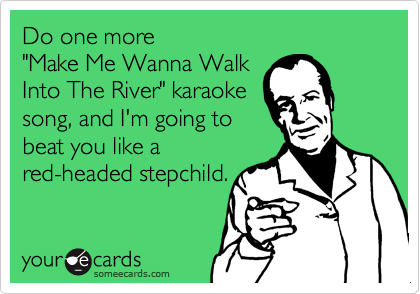 Do one more 
"Make Me Wanna Walk
Into The River" karaoke 
song, and I'm going to 
beat you like a
red-headed stepchild.
