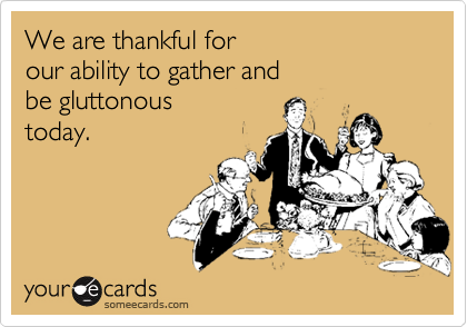 We are thankful for
our ability to gather and
be gluttonous
today.