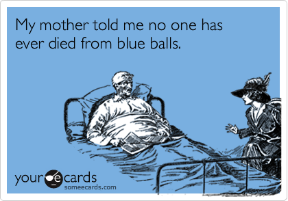 My mother told me no one has ever died from blue balls.