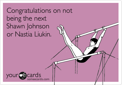 Congratulations on not
being the next
Shawn Johnson
or Nastia Liukin.