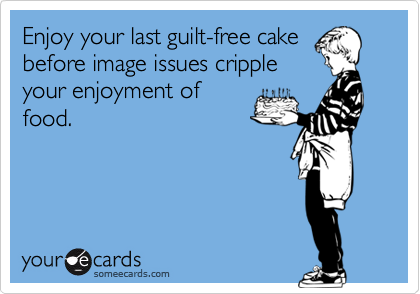 Enjoy your last guilt-free cake
before image issues cripple
your enjoyment of
food.