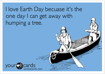 I love Earth Day becuase it's the one day I can get away withhumping a tree.