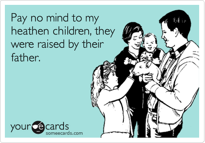 Pay no mind to my
heathen children, they
were raised by their
father.