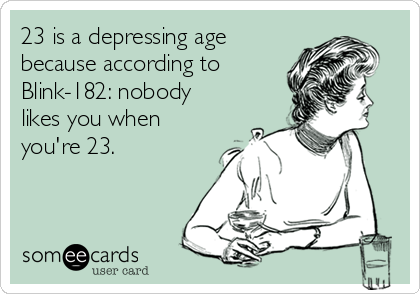 23 is a depressing age
because according to
Blink-182: nobody
likes you when
you're 23.