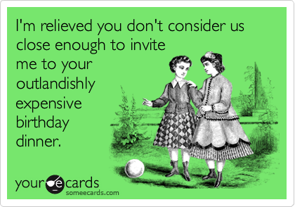 I'm relieved you don't consider us close enough to invite 
me to your
outlandishly
expensive 
birthday
dinner.