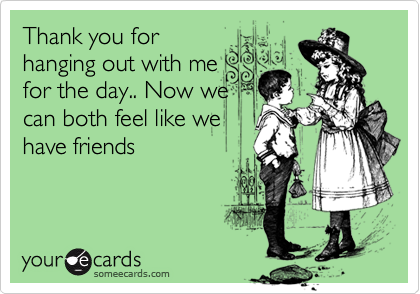 Thank you for
hanging out with me
for the day.. Now we
can both feel like we
have friends