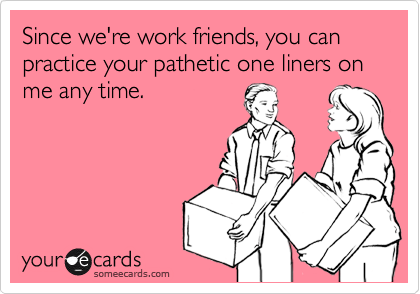 Since we're work friends, you can practice your pathetic one liners on me any time.