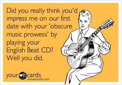 Did you really think you'd 
impress me on our first 
date with your 'obscure
music prowess' by
playing your
English Beat CD?  
Well you did.