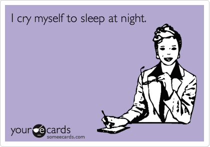 I cry myself to sleep at night.