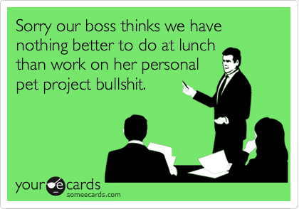 Sorry our boss thinks we have nothing better to do at lunch
than work on her personal
pet project bullshit.