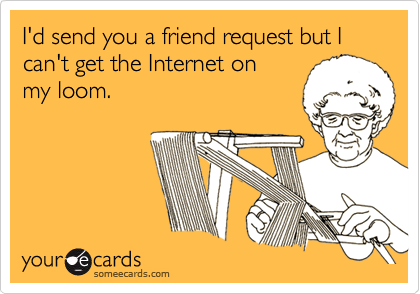 I'd send you a friend request but I can't get the Internet on
my loom.