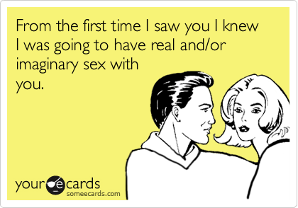 From the first time I saw you I knew I was going to have real and/or imaginary sex with
you.