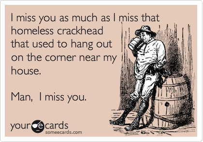 I miss you as much as I miss that homeless crackhead  
that used to hang out
on the corner near my
house. 

Man,  I miss you.